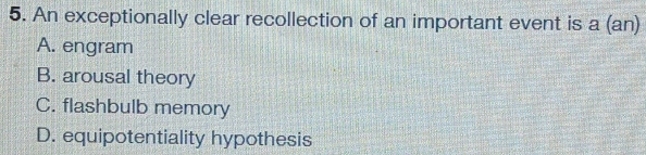 An exceptionally clear recollection of an important event is a (an)
A. engram
B. arousal theory
C. flashbulb memory
D. equipotentiality hypothesis