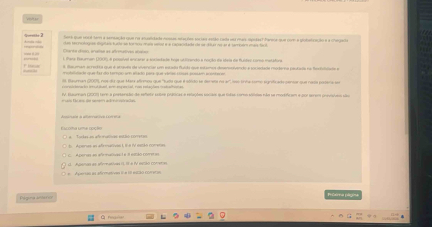 Poltar
Queetlo 2 Será que você tem a sensação que na atualidade nossas relações sociais estão cada ver maia rápidas? Parece que com a globelização e a chegada
das tecnologias digitais tudo se torrou mais velor e a capacidade de se diluir no ar é também mais fácil
Inporad Auncle mls  Ciante disón, analisa as afmnativas abalon
cormula Vee (30
l. Para Bauman (2001), é possível ancarar a sociedade hoje utilizando a noção da idela de fuídez como metáfora
II. Blauman acredita que é através de vivenciar um estado fluído que estamos desenvolvendo a sociedade moderna pautada na fleciviidade e
* Aeesa' mobilidade que faz do tempo um allado para que várias coisas possam acontecer.
II. Blauman (2001), nos dut que Marx afirmou que "tudo que é sólido se derrete no w°
considerado imnutivel, em especial, nas relações trabalhistas E isso tinha como significado pensar que nada poderia ser
IV. Bauman (2001) tem a pretensão de refetir sobre práticas e relações sociais que tidas como solidas não se modificam e por serem previsíveis são
mais fácais de serem administradas.
Assinale a alternativa correta
Escolha uma opção
a Torias as afirmativas estão corresas
b. Apenas as afirmativas I, II e IV estão corretas
c. Apenas as afirmativas I e II estão corretas.
d. Apenas as afirmativas II, III e IV estão corretas.
e Aperas as afirmativas II e III estão corretas
Página anterior
Próxima página
Pesquisar