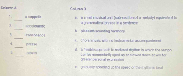 Column A Column B
_
1. a cappella a. a small musical unit (sub-section of a melody) equivalent to
a grammatical phrase in a sentence
_
2 accelerando
b. pleasant-sounding harmony
_
3. consonance
c. choral music with no instrumental accompaniment
_
4. phrase
d. a flexible approach to metered rhythm in which the tempo
5. _rubato can be momentarily sped up or slowed down at will for
greater personal expression
e. gradually speeding up the speed of the rhythmic beat