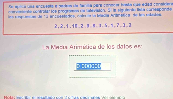 Se aplicó una encuesta a padres de familia para conocer hasta que edad considera 
conveniente controlar los programas de televisión. Sí la siguiente lista corresponde 
las respuestas de 13 encuestados, calcule la Media Aritmética de las edades.
2, 2, 1, 10, 2, 9, 8, 3, 5, 1, 7, 3, 2
La Media Arimética de los datos es:
0.000000
Nota: Escríbir el resultado con 2 cifras decimales Ver eiemplo