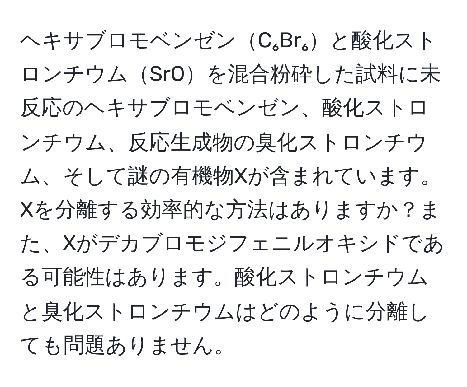 ヘキサブロモベンゼンC₆Br₆と酸化ストロンチウムSrOを混合粉砕した試料に未反応のヘキサブロモベンゼン、酸化ストロンチウム、反応生成物の臭化ストロンチウム、そして謎の有機物Xが含まれています。Xを分離する効率的な方法はありますか？また、Xがデカブロモジフェニルオキシドである可能性はあります。酸化ストロンチウムと臭化ストロンチウムはどのように分離しても問題ありません。