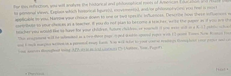 For this reflection, you will analyze the historical and philosophical roots of American Education and relate the 
to personal views. Explain which historical figure(s), movement(s), and/or philosophy(ies) you feel is most 
applicable to you, Narrow your choice down to one or two specific influences. Describe how these influences w 
contribute to your cholces as a teacher. If you do not pian to become a teacher, write the paper as if you are th 
teacher you would like to have for your children, future ctuldren, or yourself if you were still in a K-12 poblic schoo 
This assignment will be submitted as a two-three page, typed double-spaced paper with 12 point Times New Roman fon 
and 4 -mch margins written in a personal essay form. You will refor to your course readings throughout your paper and c 
your sources throughout using APA style in lext citations C (Authoe. Year, Page#). 
Previous Next