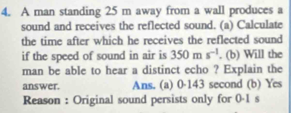 A man standing 25 m away from a wall produces a
sound and receives the reflected sound. (a) Calculate
the time after which he receives the reflected sound
if the speed of sound in air is 350ms^(-1). (b) Will the
man be able to hear a distinct echo ? Explain the
answer. Ans. (a) 0·143 second (b) Yes
Reason : Original sound persists only for 0-1 s