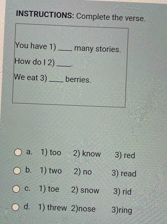 INSTRUCTIONS: Complete the verse.
You have 1)_ many stories.
How do I 2) _.
We eat 3) _berries.
a. 1) too 2) know 3) red
b. 1) two 2) no 3) read
c. 1) toe 2) snow 3) rid
d. 1) threw 2)nose 3)ring