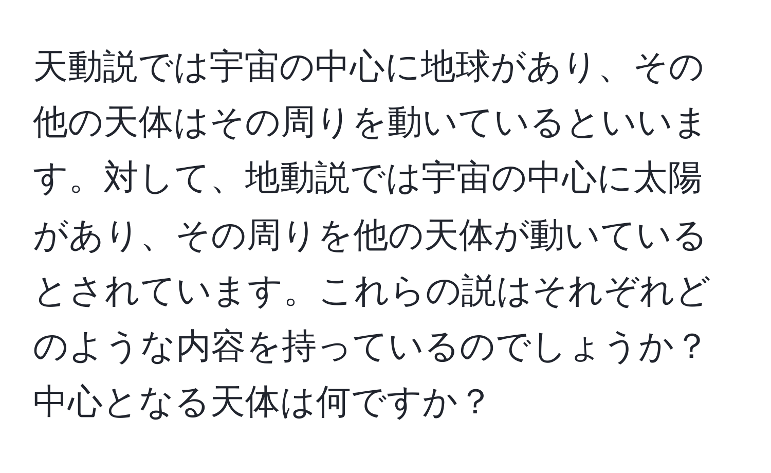 天動説では宇宙の中心に地球があり、その他の天体はその周りを動いているといいます。対して、地動説では宇宙の中心に太陽があり、その周りを他の天体が動いているとされています。これらの説はそれぞれどのような内容を持っているのでしょうか？中心となる天体は何ですか？