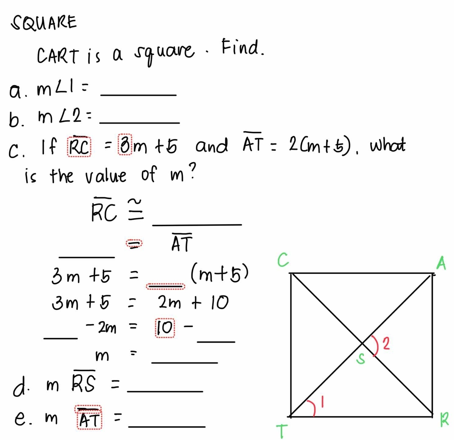 SQUARE 
CART is a square. Find. 
a. m∠ 1= _ 
x_-1/-1=- 1/-  
b. m∠ 2=_  _ 
C. If overline RC=3m+5 and overline AT=2(m+5). What 
is the value of m?
overline RC≌ _ 
_
frac 1/2(-4)^-1/2(-4) ≌ overline AT
3m+5=_  _ (m+5)
3m+5=2m+10
_ 
_ -2m=10-
_ m=
d. moverline RS= _ 
e. moverline AT= _