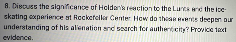 Discuss the significance of Holden's reaction to the Lunts and the ice- 
skating experience at Rockefeller Center. How do these events deepen our 
understanding of his alienation and search for authenticity? Provide text 
evidence.