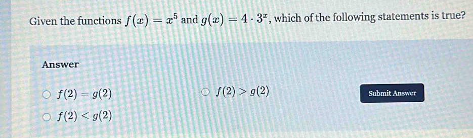 Given the functions f(x)=x^5 and g(x)=4· 3^x , which of the following statements is true?
Answer
f(2)>g(2)
f(2)=g(2) Submit Answer
f(2)