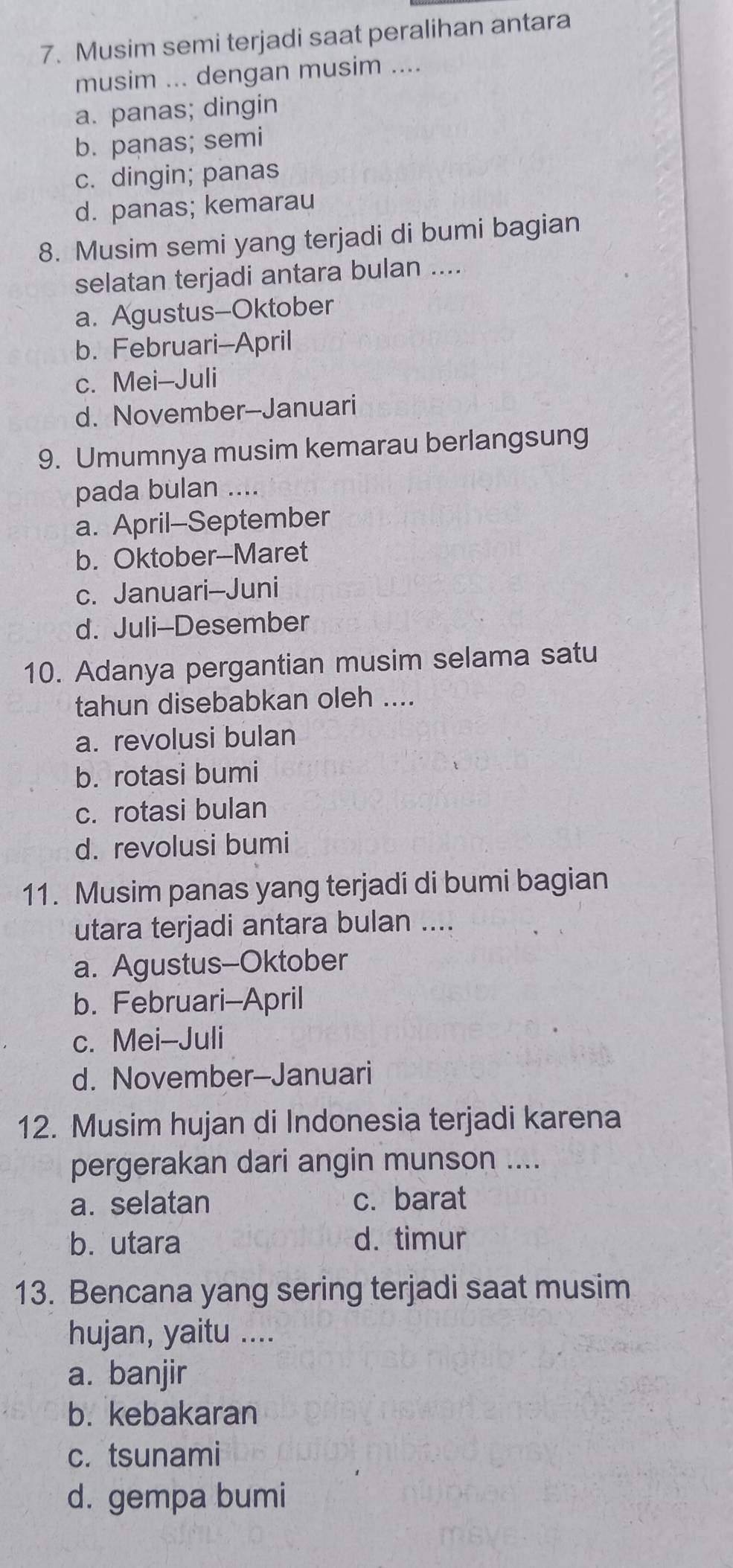 Musim semi terjadi saat peralihan antara
musim ... dengan musim ....
a. panas; dingin
b. panas; semi
c. dingin; panas
d. panas; kemarau
8. Musim semi yang terjadi di bumi bagian
selatan terjadi antara bulan ....
a. Agustus--Oktober
b. Februari-April
c. Mei-Juli
d. November-Januari
9. Umumnya musim kemarau berlangsung
pada bulan ....
a. April-September
b. Oktober--Maret
c. Januari-Juni
d. Juli-Desember
10. Adanya pergantian musim selama satu
tahun disebabkan oleh ....
a. revolusi bulan
b. rotasi bumi
c. rotasi bulan
d. revolusi bumi
11. Musim panas yang terjadi di bumi bagian
utara terjadi antara bulan ....
a. Agustus-Oktober
b. Februari-April
c. Mei-Juli
d. November-Januari
12. Musim hujan di Indonesia terjadi karena
pergerakan dari angin munson ....
a. selatan c. barat
b. utara d. timur
13. Bencana yang sering terjadi saat musim
hujan, yaitu ....
a. banjir
b. kebakaran
c. tsunami
d. gempa bumi