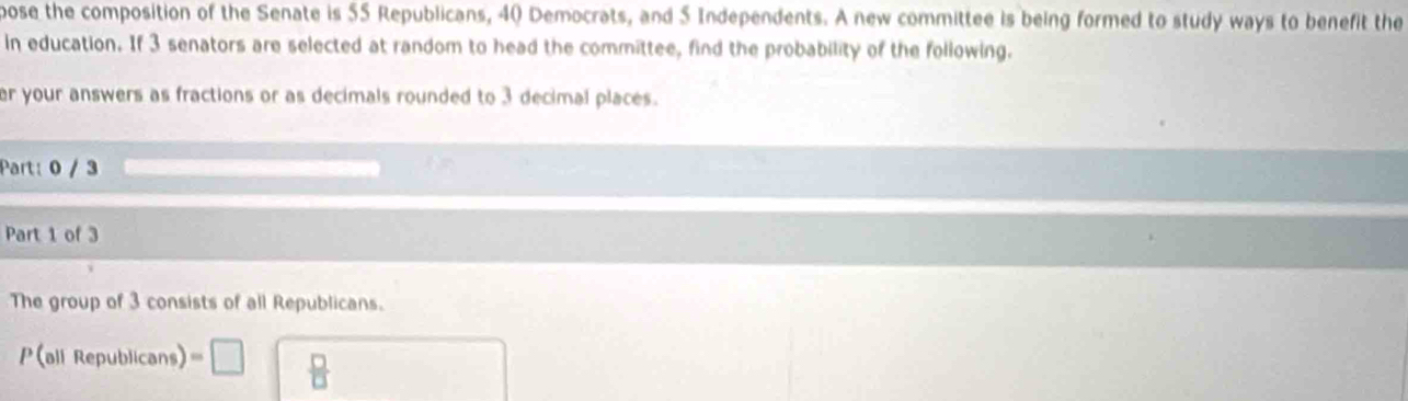 pose the composition of the Senate is 55 Republicans, 40 Democrats, and 5 Independents. A new committee is being formed to study ways to benefit the 
in education. If 3 senators are selected at random to head the committee, find the probability of the following. 
er your answers as fractions or as decimals rounded to 3 decimal places. 
Part: 0 / 3 
Part 1 of 3 
The group of 3 consists of all Republicans. 
P (all Republicans) =□  □ /□  