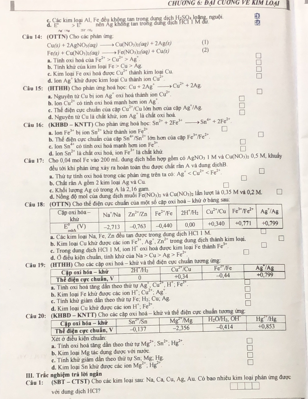 CHƯơNG 6: Đại CUơNG VE KIM LOại
c. Các kim loại Al. Fe đều không tan trong dụng dịch H_2SO_4 loặng, nguội Đ
d. E°>E° nên Ag không tan trong dung dịch HCI 1 M dư
D
AB'/AB π /11,
Câu 14: (OTTN) Cho các phản ứng:
(1)
Cu(s)+2AgNO_3(aq)to Cu(NO_3)_2(aq)+2Ag(s) (2)
Fe(s)+Cu(NO_3)_2(aq) to Fe(NO_3)_2(aq)+Cu(s)
a. Tính oxi hoá của Fe^(2+)>Cu^(2+)>Ag^+.
b. Tính khử của kim loại Fe Cu>Ag
c. Kim loại Fe oxi hoá được Cu^(2+) thành kim loại Cu
d. Ion Ag^+ khử được kim loại Cu thành ion Cu^(2+).
Câu 15: (HTHH) Cho phản ứng hoá học: Cu+2Ag^+to Cu^(2+)+2Ag
a. Nguyên tử Cu bị ion Ag^+ oxi hoá thành ion Cu^(2+).
b. lon Cu^(2+) có tính oxi hoá mạnh hơn ion Ag^+.
c. Thể điện cực chuẩn của cặp Cu^(2+) /Cu lớn hơn của cặp Ag^+/Ag
d. Nguyên tử Cu là chất khử, ion Ag^+ là chất oxi hoá.
Câu 16: (KHBD - KNTT) Cho phản ứng hoá học: Sn^(2+)+2Fe^(3+)to Sn^(4+)+2Fe^(2+)
a. Ion Fe^(3+) bj ion Sn^(2+) khử thành ion Fe^(2+)
b. Thể điện cực chuẩn của cặp Sn^(4+)/Sn^(2+) lớn hơn của cặp Fe^(3+)/Fe^(2+).
c. Ion Sn^(4+) có tính oxi hoá mạnh hơn ion Fe^(3+)
d. lon Sn^(2+) là chất oxi hoá, ion F_e ** là chất khử
Câu 17: Cho 0,04 mol Fe vào 200 mL dung dịch hỗn hợp gồm có AgNO_31M và Cu(NO_3)_20,5M , khuẩy
đều tới khi phần ứng xảy ra hoàn toàn thu được chất răn A và dung dịchB.
a. Thứ tự tính oxi hoá trong các phản ứng trên ta có: Ag^+
□
b. Chất rắn A gồm 2 kim loại Ag và Cu.
c. Khổi lượng Ag có trong A là 2,16 gam.
d. Nồng độ mol của dung dịch muối Fe (NO_3)_2 : và Cu(NO_3)_2 lần lượt là 0,35 M và 0,2 M. □
Cặp oxi hoá - khử ở bảng sau:
a. Các kim loại Na, Fe, Zn đều tan
b. Kim loại Cu khử được các ion Fe^(3+),Ag^+,Zn^(2+) trong dung dịch thành kim loại.
e. Trong dung dịch HCl 1 M, ion H^+ oxi hoá được kim loại Fe thành Fe^(3+).
d. Ở điều kiện chuẩn, tính khử của Na>Cu>Ag>Fe^(2+).
Chế điện cực chuẩn tương ứng:
a. Tính oxi hoá tăng dần theo thứ tự 
b. Kim loại Fe khử được các ion H^+;Cu^(2+);Ag^+.
□
c. Tính khử giảm dần theo thứ tự Fe; H_2;Cu;Ag □
d. Kim loại Cu khử được các ion H^+;Fe^(2+).
□
C khử và thể điện cực chuẩn tương ứng
Xét ở điều kiện chuẩn:
a. Tính oxi hoá tăng dần theo thứ tự Mg^(2+);Sn^(2+);Hg^(2+).
b. Kim loại Mg tác dụng được với nước.
c. Tính khử giảm dần theo thứ tự Sn; Mg; Hg.
d. Kim loại Sn khử được các ion Mg^(2+);Hg^(2+) □
III. Trắc nghiệm trả lời ngắn
Câu 1: (SBT - CTST) Cho các kim loại sau: Na, Ca, Cu, Ag, Au. Có bao nhiêu kim loại phản ứng được
với dung dịch HCl?