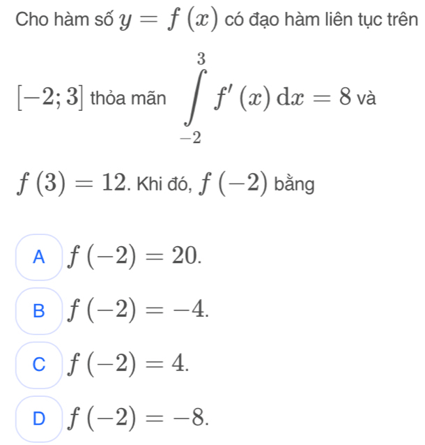 Cho hàm số y=f(x) có đạo hàm liên tục trên
□ 
[-2;3] thỏa mãn ∈tlimits _(-2)^3f'(x)dx=8va
f(3)=12. Khi đó, f(-2) bằng
A f(-2)=20.
B f(-2)=-4.
C f(-2)=4.
D f(-2)=-8.