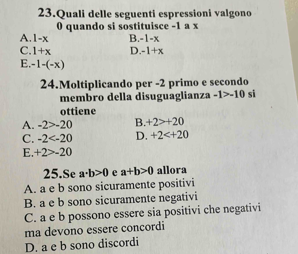 Quali delle seguenti espressioni valgono
0 quando si sostituisce -1 a x
A. 1-x B. -1-x
C. 1+x D. -1+x
E. -1-(-x)
24.Moltiplicando per -2 primo e secondo
membro della disuguaglianza -1>-10 si
ottiene
A. -2>-20
B. +2>+20
C. -2
D. +2
E. +2>-20
25.Se a· b>0 e a+b>0 allora
A. a e b sono sicuramente positivi
B. a e b sono sicuramente negativi
C. a e b possono essere sia positivi che negativi
ma devono essere concordi
D. a e b sono discordi