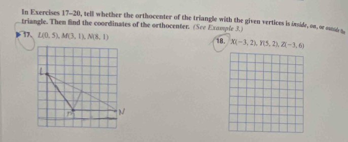 In Exercises 17-20, tell whether the orthocenter of the triangle with the given vertices is inside, on, or outside te 
triangle. Then find the coordinates of the orthocenter. (See Example 3.)
L(0,5), M(3,1), N(8,1) 18. X(-3,2), Y(5,2), Z(-3,6)