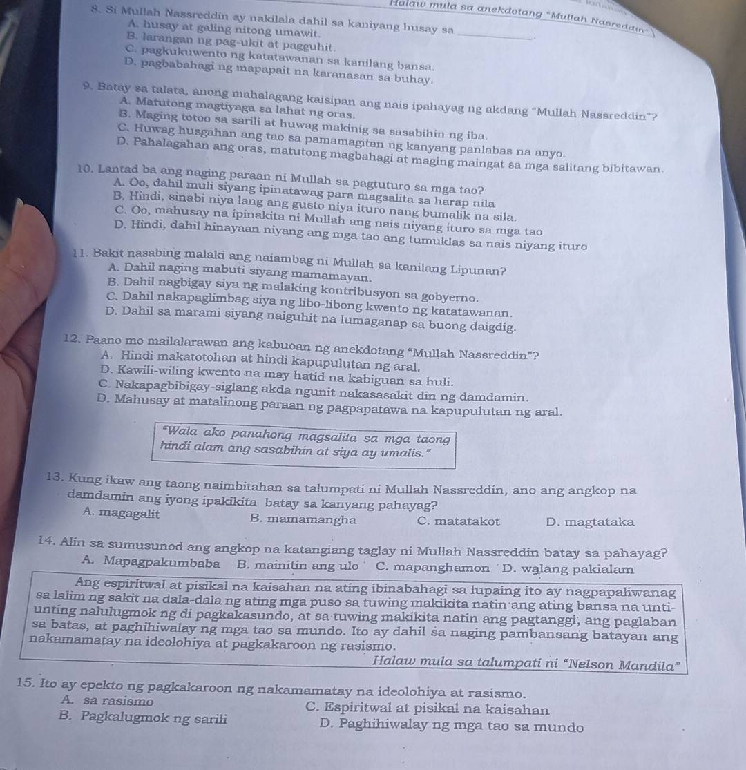 Halaw mula sa anekdotang "Mullah Nasredain”
8. Si Mullah Nassreddin ay nakilala dahil sa kaniyang husay sa
A. husay at galing nitong umawit.
_
.
B. larangan ng pag-ukit at pagguhit.
C. pagkukuwento ng katatawanan sa kanilang bansa.
D. pagbabahagi ng mapapait na karanasan sa buhay.
9. Batay sa talata, anong mahalagang kaisipan ang nais ipahayag ng akdang “Mullah Nassreddin”?
A. Matutong magtiyaga sa lahat ng oras.
B. Maging totoo sa sarili at huwag makinig sa sasabihin ng iba.
C. Huwag husgahan ang tao sa pamamagitan ng kanyang panlabas na anyo.
D. Pahalagahan ang oras, matutong magbahagi at maging maingat sa mga salitang bibitawan.
10. Lantad ba ang naging paraan ni Mullah sa pagtuturo sa mga tao?
A. Oo, dahil muli siyang ipinatawag para magsalita sa harap nila
B. Hindi, sinabi niya lang ang gusto niya ituro nang bumalik na sila.
C. Oo, mahusay na ipinakita ni Mullah ang nais niyang ituro sa mga tao
D. Hindi, dahil hinayaan niyang ang mga tao ang tumuklas sa nais niyang ituro
11. Bakit nasabing malaki ang naiambag ni Mullah sa kanilang Lipunan?
A. Dahil naging mabuti siyang mamamayan.
B. Dahil nagbigay siya ng malaking kontribusyon sa gobyerno.
C. Dahil nakapaglimbag siya ng libo-libong kwento ng katatawanan.
D. Dahil sa marami siyang naiguhit na lumaganap sa buong daigdig.
12. Paano mo mailalarawan ang kabuoan ng anekdotang “Mullah Nassreddin”?
A. Hindi makatotohan at hindi kapupulutan ng aral.
D. Kawili-wiling kwento na may hatid na kabiguan sa huli.
C. Nakapagbibigay-siglang akda ngunit nakasasakit din ng damdamin.
D. Mahusay at matalinong paraan ng pagpapatawa na kapupulutan ng aral.
*Wala ako panahong magsalita sa mga taon
hindi alam ang sasabihin at siya ay umalis."
13. Kung ikaw ang taong naimbitahan sa talumpati ni Mullah Nassreddin, ano ang angkop na
damdamin ang iyong ipakikita batay sa kanyang pahayag?
A. magagalit B. mamamangha C. matatakot D. magtataka
14. Alin sa sumusunod ang angkop na katangiang taglay ni Mullah Nassreddin batay sa pahayag?
A. Mapagpakumbaba B. mainitin ang ulo C. mapanghamon D. walang pakialam
Ang espiritwal at pisikal na kaisahan na ating ibinabahagi sa lupaing ito ay nagpapaliwanag
sa lalim ng sakit na dala-dala ng ating mga puso sa tuwing makikita natin ang ating bansa na unti-
unting nalulugmok ng di pagkakasundo, at sa tuwing makikita natin ang pagtanggi, ang paglaban
sa batas, at paghihiwalay ng mga tao sa mundo. Ito ay dahil sa naging pambansang batayan ang
nakamamatay na ideolohiya at pagkakaroon ng rasismo.
Halaw mula sa talumpati ni “Nelson Mandila”
15. Ito ay epekto ng pagkakaroon ng nakamamatay na ideolohiya at rasismo.
A. sa rasismo C. Espiritwal at pisikal na kaisahan
B. Pagkalugmok ng sarili D. Paghihiwalay ng mga tao sa mundo