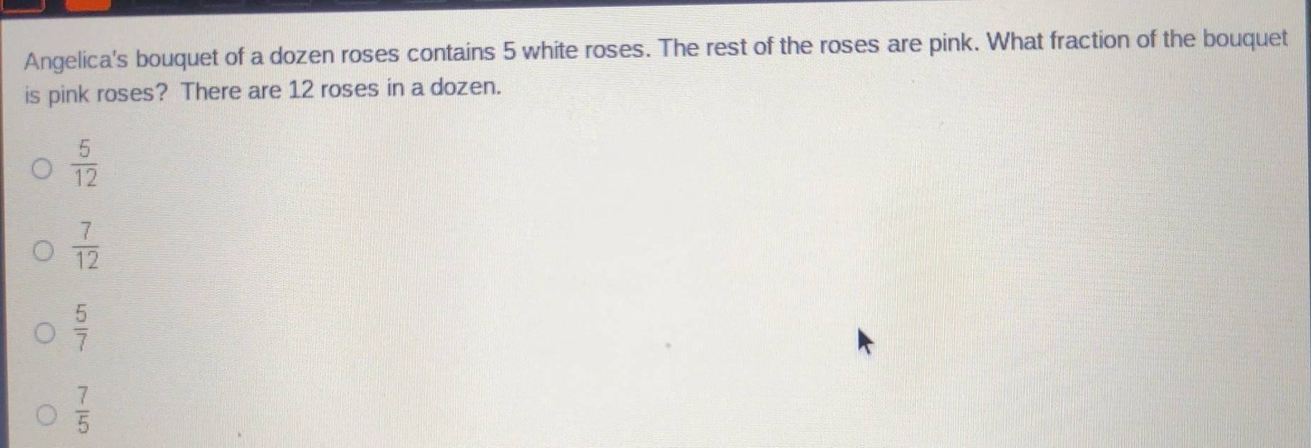 Angelica's bouquet of a dozen roses contains 5 white roses. The rest of the roses are pink. What fraction of the bouquet
is pink roses? There are 12 roses in a dozen.
 5/12 
 7/12 
 5/7 
 7/5 