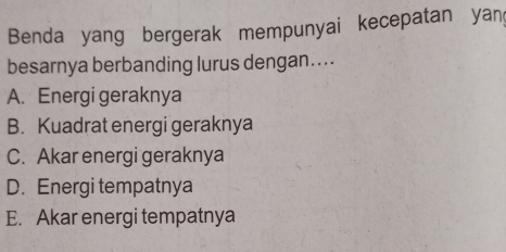 Benda yang bergerak mempunyai kecepatan yan
besarnya berbanding lurus dengan....
A. Energi geraknya
B. Kuadrat energi geraknya
C. Akar energi geraknya
D. Energi tempatnya
E. Akar energi tempatnya