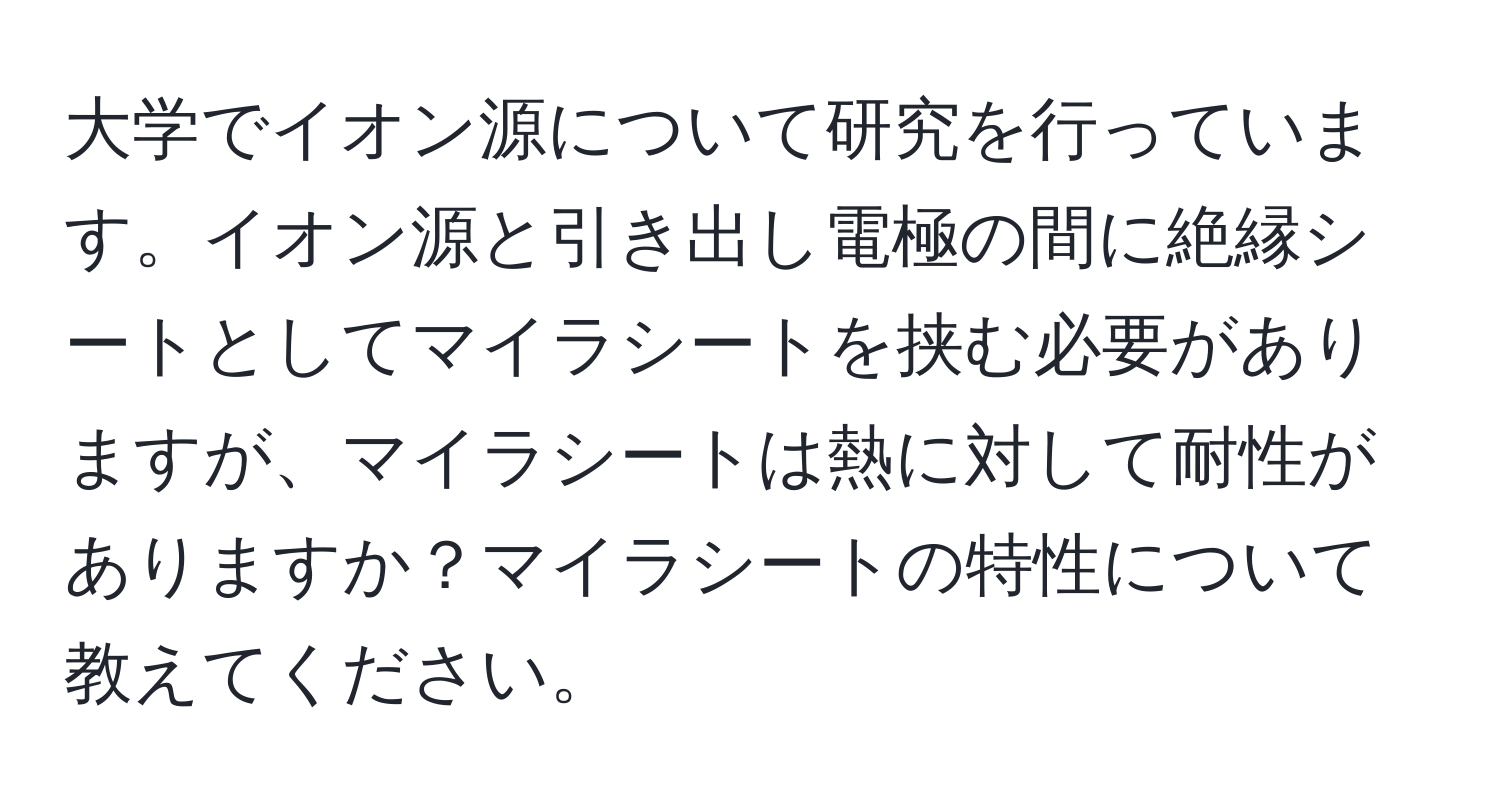 大学でイオン源について研究を行っています。イオン源と引き出し電極の間に絶縁シートとしてマイラシートを挟む必要がありますが、マイラシートは熱に対して耐性がありますか？マイラシートの特性について教えてください。