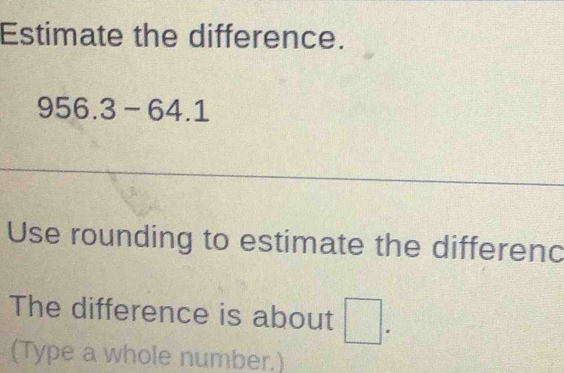 Estimate the difference.
956.3-64.1
Use rounding to estimate the differenc 
The difference is about □. 
(Type a whole number.)