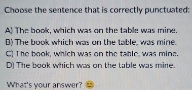 Choose the sentence that is correctly punctuated:
A) The book, which was on the table was mine.
B) The book which was on the table, was mine.
C) The book, which was on the table, was mine.
D) The book which was on the table was mine.
What's your answer?