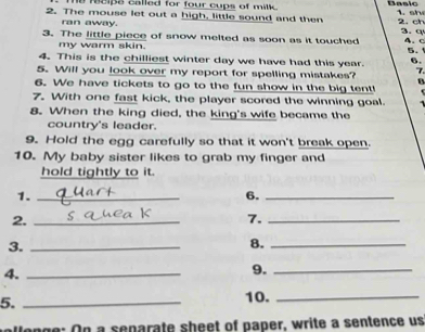Te reips called for four cups of milk. Basic 
2. The mouse let out a high, little sound and then 2. ch 3. q 
ran away. 
3. The little piece of snow melted as soon as it touched 4. c 
my warm skin. 
5. 
4. This is the chilliest winter day we have had this year. 6. 
7 
5. Will you look over my report for spelling mistakes? B 
6. We have tickets to go to the fun show in the big tent! 
7. With one fast kick, the player scored the winning goal. 
8. When the king died, the king's wife became the 
country's leader. 
9. Hold the egg carefully so that it won't break open. 
10. My baby sister likes to grab my finger and 
hold tightly to it. 
1._ 
6._ 
2._ 
7._ 
3._ 
8._ 
4._ 
9._ 
5._ 
10._ 
Wonge: On a separate sheet of paper, write a sentence us