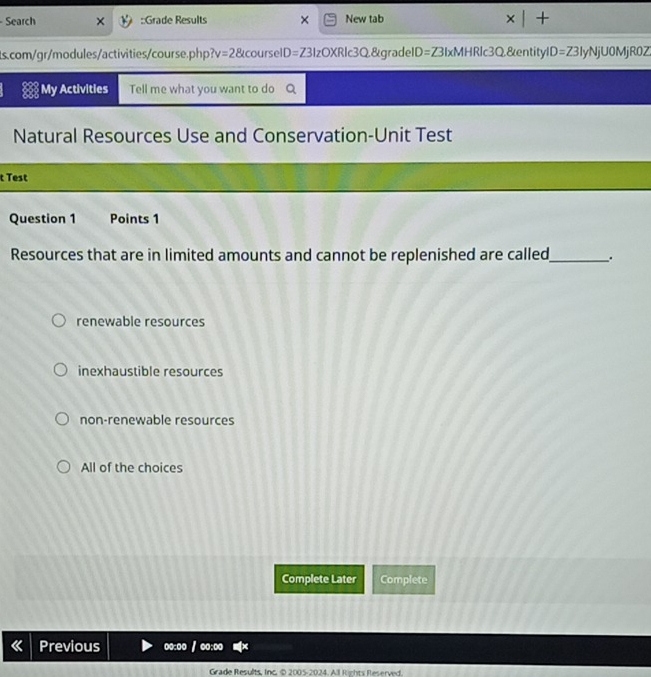 Search ::Grade Results New tab
1s.com/gr/modules/activities/course.ph v=28 courselD=Z3IzOXRlc3Q&gradelD=Z3IxMHRlc3Q&entityl D=Z3 IyNjU0MjR0Z
My Activities Tell me what you want to do
Natural Resources Use and Conservation-Unit Test
t Test
Question 1 Points 1
Resources that are in limited amounts and cannot be replenished are called_ .
renewable resources
inexhaustible resources
non-renewable resources
All of the choices
Complete Later Complete
Previous oo:oo /
Grade Results, Inc. © 2005-2024. All Rights Reserved.