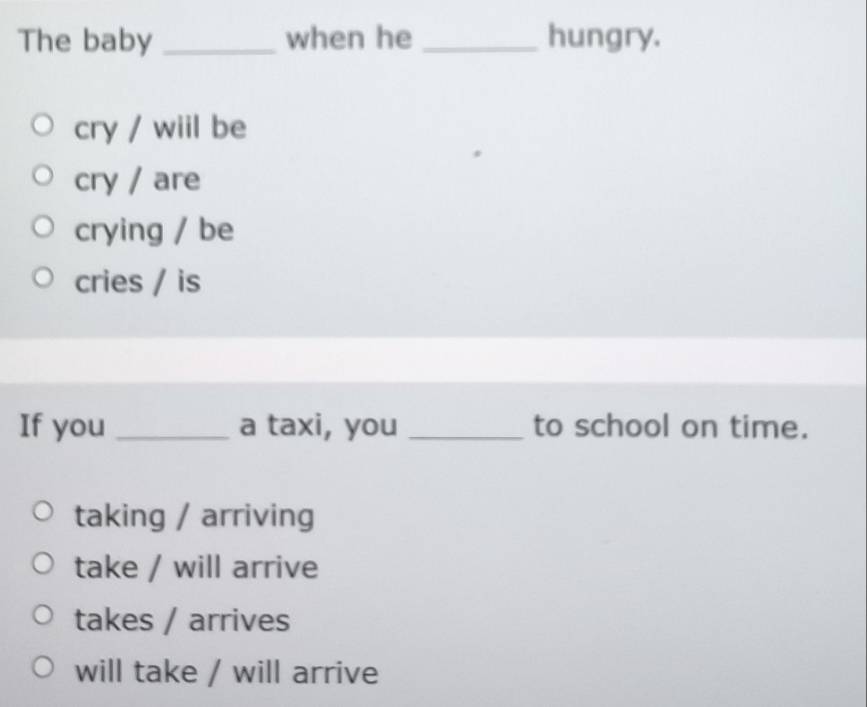 The baby _when he _hungry.
cry / wiil be
cry / are
crying / be
cries / is
If you _a taxi, you _to school on time.
taking / arriving
take / will arrive
takes / arrives
will take / will arrive