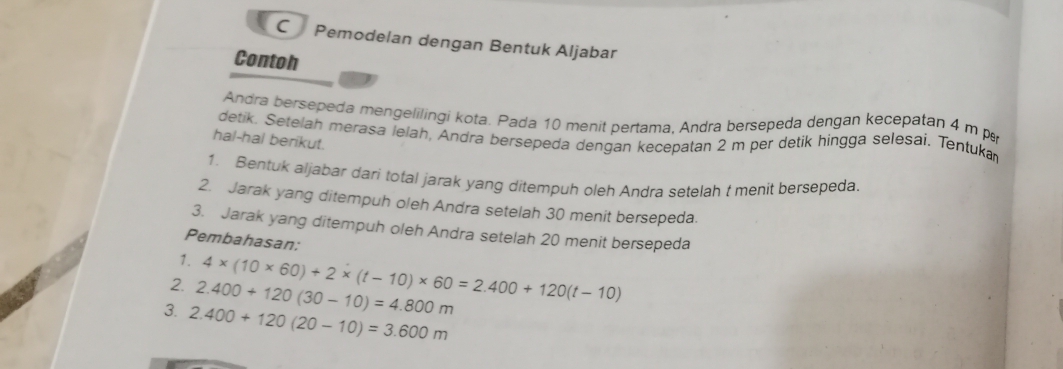 Pemodelan dengan Bentuk Aljabar 
Contoh 
Andra bersepeda mengelilingi kota. Pada 10 menit pertama, Andra bersepeda dengan kecepatan 4 m p 
detik. Setelah merasa lelah, Andra bersepeda dengan kecepatan 2 m per detik hingga selesai. Tentukar 
hal-hal berikut. 
1. Bentuk aljabar dari total jarak yang ditempuh oleh Andra setelah t menit bersepeda. 
2. Jarak yang ditempuh oleh Andra setelah 30 menit bersepeda. 
3. Jarak yang ditempuh oleh Andra setelah 20 menit bersepeda 
Pembahasan: 
1. 
2. 2.400+120(30-10)=4.800m 4* (10* 60)+2* (t-10)* 60=2.400+120(t-10)
3. 2.400+120(20-10)=3.600m