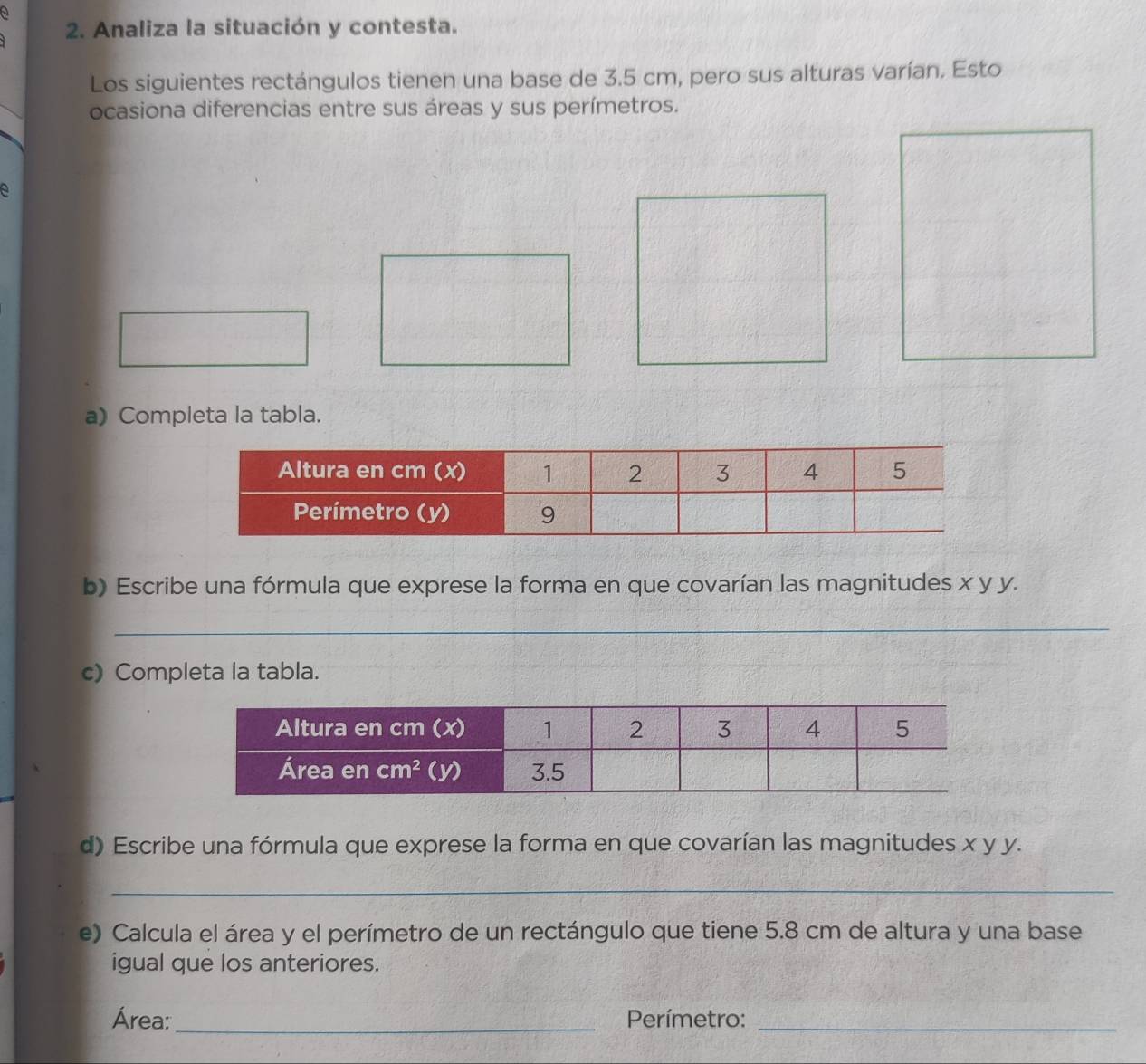 a
2. Analiza la situación y contesta.
Los siguientes rectángulos tienen una base de 3.5 cm, pero sus alturas varían. Esto
ocasiona diferencias entre sus áreas y sus perímetros.
a
a) Completa la tabla.
b) Escribe una fórmula que exprese la forma en que covarían las magnitudes x y y.
_
c) Completa la tabla.
d) Escribe una fórmula que exprese la forma en que covarían las magnitudes x y y.
_
e) Calcula el área y el perímetro de un rectángulo que tiene 5.8 cm de altura y una base
igual que los anteriores.
Área: _Perímetro:_