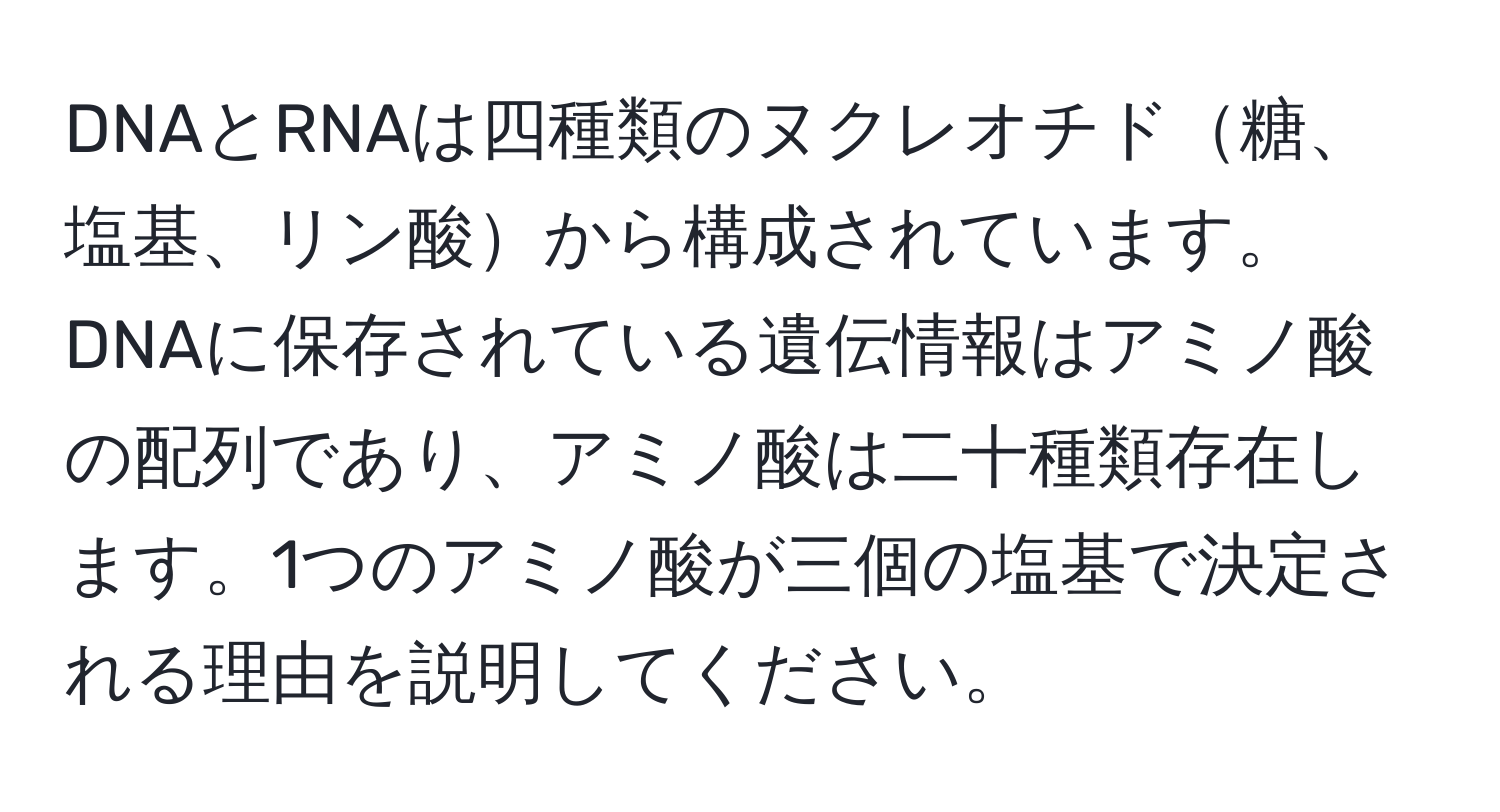 DNAとRNAは四種類のヌクレオチド糖、塩基、リン酸から構成されています。DNAに保存されている遺伝情報はアミノ酸の配列であり、アミノ酸は二十種類存在します。1つのアミノ酸が三個の塩基で決定される理由を説明してください。