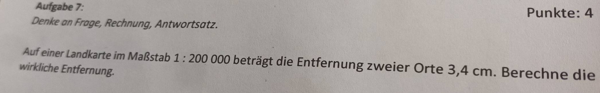 Aufgabe 7: Punkte: 4 
Denke an Frage, Rechnung, Antwortsatz. 
Auf einer Landkarte im Maßstab 1:200 000 beträgt die Entfernung zweier Orte 3,4 cm. Berechne die 
wirkliche Entfernung.