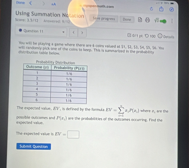 70%
Done aA     en math.com
Using Summation Notation Save progress Done sqrt(0)
Score: 3.5/12 Answered: 9/12
Question 11 EV=sumlimits _(i=1)^nx_iP(x_i) where x_i are the
possible outcomes and P(x_i) are the probabilities of the outcomes occurring. Find the
expected value.
The expected value is EV=□
Submit Question