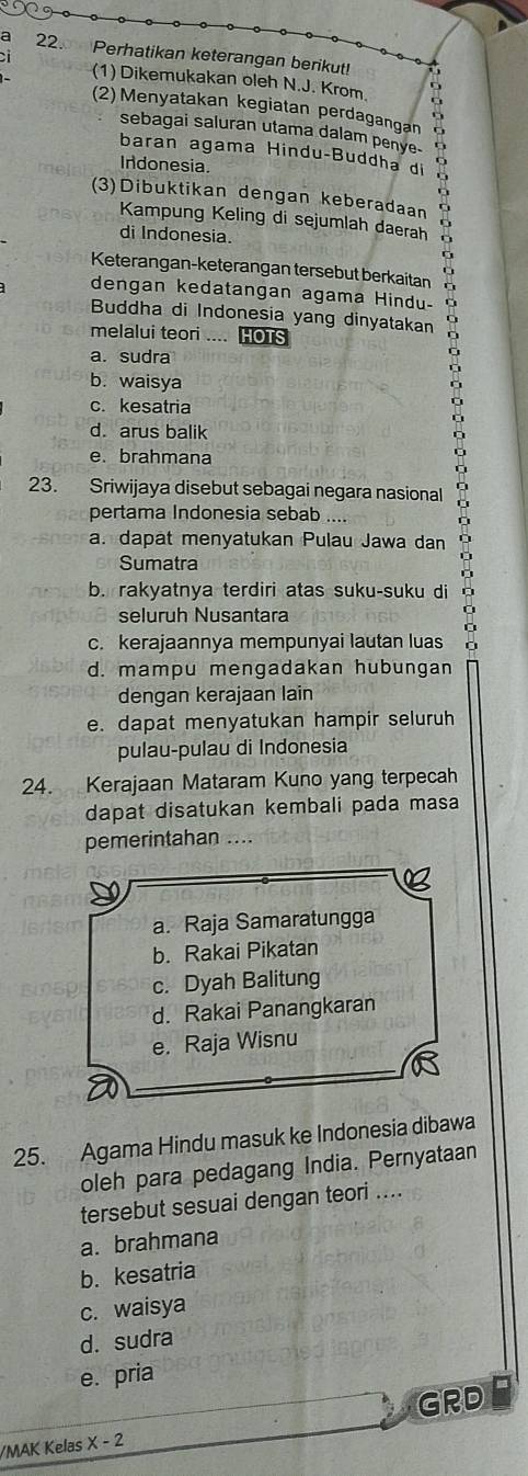 a 22. Perhatikan keterangan berikut!
(1) Dikemukakan oleh N.J. Krom D
(2)Menyatakan kegiatan perdagangan
sebagai saluran utama dalam penye- I
baran agama Hindu-Buddha di 
Indonesia.
o
(3)Dibuktikan dengan keberadaan
Kampung Keling di sejumlah daerah
di Indonesia.
f
Keterangan-keterangan tersebut berkaitan o
dengan kedatangan agama Hindu-
Buddha di Indonesia yang dinyatakan
melalui teori .... HOTS
a. sudra
b. waisya
c. kesatria
d. arus balik
e. brahmana
23. Sriwijaya disebut sebagai negara nasional
pertama Indonesia sebab
a. dapät menyatukan Pulau Jawa dan
Sumatra
b. rakyatnya terdiri atas suku-suku di
seluruh Nusantara
c. kerajaannya mempunyai lautan luas
d. mampu mengadakan hubungan
dengan kerajaan lain
e. dapat menyatukan hampir seluruh
pulau-pulau di Indonesia
24. Kerajaan Mataram Kuno yang terpecah
dapat disatukan kembali pada masa
pemerintahan ....
a. Raja Samaratungga
b. Rakai Pikatan
c. Dyah Balitung
d. Rakai Panangkaran
e. Raja Wisnu
25. Agama Hindu masuk ke Indonesia dibawa
oleh para pedagang India. Pernyataan
tersebut sesuai dengan teori ....
a. brahmana
b. kesatria
c. waisya
d. sudra
e. pria
GRD
/MAK Kelas X-2