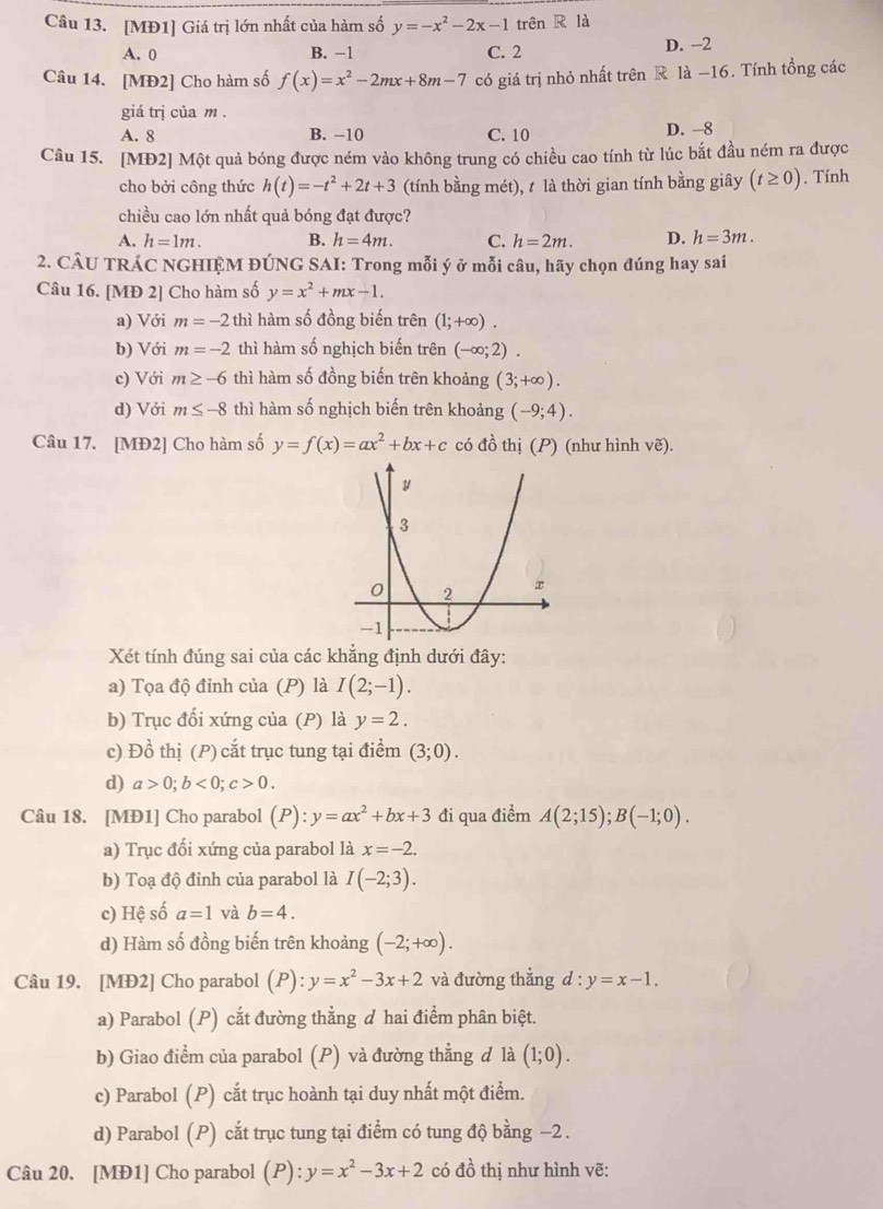 [MĐ1] Giá trị lớn nhất của hàm số y=-x^2-2x-1 trên R là
A. 0 B. −1 C. 2 D. -2
Câu 14. [MĐ2] Cho hàm số f(x)=x^2-2mx+8m-7 có giá trị nhỏ nhất trên R là −16. Tính tổng các
giá trị của m .
A. 8 B. -10 C. 10 D. -8
Câu 15. [MĐ2] Một quả bóng được ném vào không trung có chiều cao tính từ lúc bắt đầu ném ra được
cho bởi công thức h(t)=-t^2+2t+3 (tính bằng mét), t là thời gian tính bằng giây (t≥ 0). Tính
chiều cao lớn nhất quả bóng đạt được?
A. h=1m. B. h=4m. C. h=2m. D. h=3m.
2. CÂU TRÁC NGHIỆM ĐÚNG SAI: Trong mỗi ý ở mỗi câu, hãy chọn đúng hay sai
Câu 16. [MĐ 2] Cho hàm số y=x^2+mx-1.
a) Với m=-2 thì hàm số đồng biến trên (1;+∈fty ).
b) Với m=-2 thì hàm số nghịch biến trên (-∈fty ;2).
c) Với m≥ -6 thì hàm số đồng biến trên khoảng (3;+∈fty ).
d) Với m≤ -8 thì hàm số nghịch biến trên khoảng (-9;4).
Câu 17. [MĐ2] Cho hàm số y=f(x)=ax^2+bx+c có đồ thị (P) (như hình vẽ).
Xét tính đúng sai của các khẳng định dưới đây:
a) Tọa độ đỉnh của (P) là I(2;-1).
b) Trục đối xứng của (P) là y=2.
c) Đồ thị (P) cắt trục tung tại điểm (3;0).
d) a>0;b<0;c>0.
Câu 18. [MĐ1] Cho parabol (P):y=ax^2+bx+3 đi qua điểm A(2;15);B(-1;0).
a) Trục đối xứng của parabol là x=-2.
b) Toạ độ đỉnh của parabol là I(-2;3).
c) Hệ số a=1 và b=4.
d) Hàm số đồng biến trên khoảng (-2;+∈fty ).
Câu 19. [MĐ2] Cho parabol (P): y=x^2-3x+2 và đường thẳng d:y=x-1.
a) Parabol (P) cắt đường thẳng d hai điểm phân biệt.
b) Giao điểm của parabol (P) và đường thẳng đ là (1;0).
c) Parabol (P) cắt trục hoành tại duy nhất một điểm.
d) Parabol (P) cắt trục tung tại điểm có tung độ bằng −2 .
Câu 20. [MĐ1] Cho parabol (P): y=x^2-3x+2 có 4 6 thị như hình vẽ: