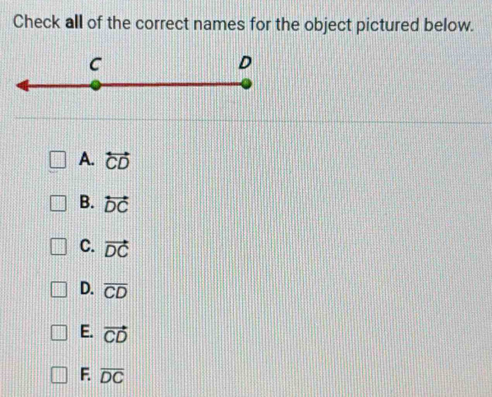 Check all of the correct names for the object pictured below.
C
D
A. overleftrightarrow CD
B. overleftrightarrow DC
C. vector DC
D. overline CD
E. vector CD
F. overline DC