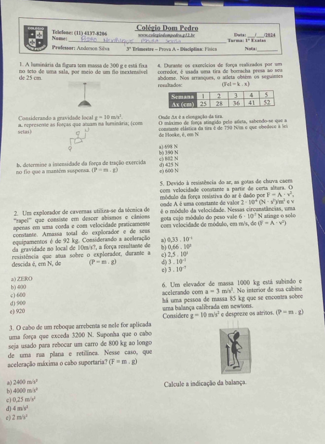 Colégio Dom Pedro
COLEAI Telefone: (11) 4137-8206
www.colegiodompedro.g12.br Data:
Nome: __Exatas /2024
Turma:
Professor: Anderson Silva 3° Trimestre - Prova A - Disciplina: Física Nota:_
1. A luminária da figura tem massa de 300 g e está fixa 4. Durante os exercícios de força realizados por um
no teto de uma sala, por meio de um fio inextensível corredor, é usada uma tira de borracha presa ao seu
de 25 cm abdome. Nos arranques, o atleta obtém os seguintes
resultados: (Fel=k.x)
Considerando a gravidade local g=10m/s^2. Onde Ax é a elongação da tira.
a. represente as forças que atuam na luminária; (com O máximo de força atingido pelo atleta, sabendo-se que a
setas) constante elástica da tira é de 750 N/m e que obedece à lei
de Hooke, é, em N
a) 698 N
b) 390 N
b. determine a intensidade da força de tração exercida d) 425 N c) 802 N
no fio que a mantém suspensa. (P=m.g) e) 600 N
5, Devido à resistência do ar, as gotas de chuva caem
com velocidade constante a partir de certa altura. O
módulo da força resistiva do ar é dado por F=A· v^2,
onde A é uma constante de valor 2· 10^(-6)(N· s^2)/m^2 c v
2. Um explorador de cavernas utiliza-se da técnica de é o módulo da velocidade. Nessas circunstâncias, uma
“rapel” que consiste em descer abismos e cânions gota cujo módulo do peso vale 6· 10^(-7)N atinge o solo
apenas em uma corda e com velocidade praticamente com velocidade de módulo, em m/s, de (F=A· v^2)
constante. Amassa total do explorador e de seus
equipamentos é de 92 kg. Considerando a aceleração a) 0,33.10^(-1)
da gravidade no local de 10m/s?, a força resultante de b) 0,66.10^2
resistência que atua sobre o explorador, durante a c) 2,5,10^1
descida é, cm N, de (P=m· g) d) 3.10^(-1)
c) 3.10^(-7)
a) ZERO
b) 400 6. Um elevador de massa 1000 kg está subindo e
c) 600 acelerando com a=3m/s^2. No interior de sua cabine
d) 900 há uma pessoa de massa 85 kg que se encontra sobre
c) 920 uma balança calibrada em newtons.
Considere g=10m/s^2 e despreze os atritos. (P=m.g)
3. O cabo de um reboque arrebenta se nele for aplicada
uma força que exceda 3200 N. Suponha que o cabo
seja usado para rebocar um carro de 800 kg ao longo
de uma rua plana e retilínea. Nesse caso, que
aceleração máxima o cabo suportaria? (F=m.g)
a) 2400m/s^2
b) 4000m/s^2 Calcule a indicação da balança.
c) 0.25m/s^2
d) 4m/s^2
c 2m/s^2