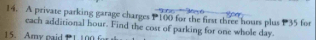 A private parking garage charges P100 for the first three hours plus P35 for 
each additional hour. Find the cost of parking for one whole day. 
15. Amy paid P1. 100