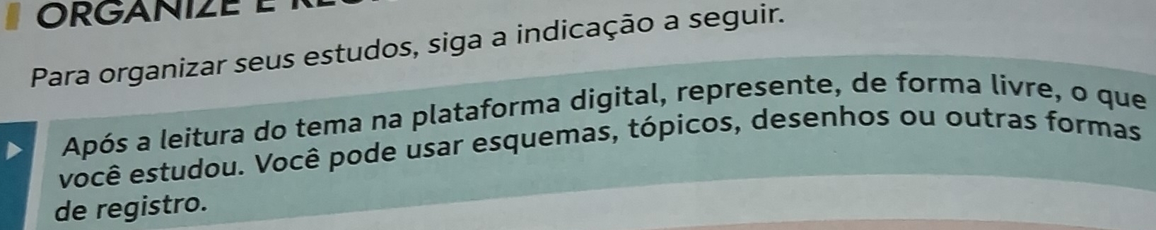 ORGANIZE E 
Para organizar seus estudos, siga a indicação a seguir. 
Após a leitura do tema na plataforma digital, represente, de forma livre, o que 
você estudou. Você pode usar esquemas, tópicos, desenhos ou outras formas 
de registro.