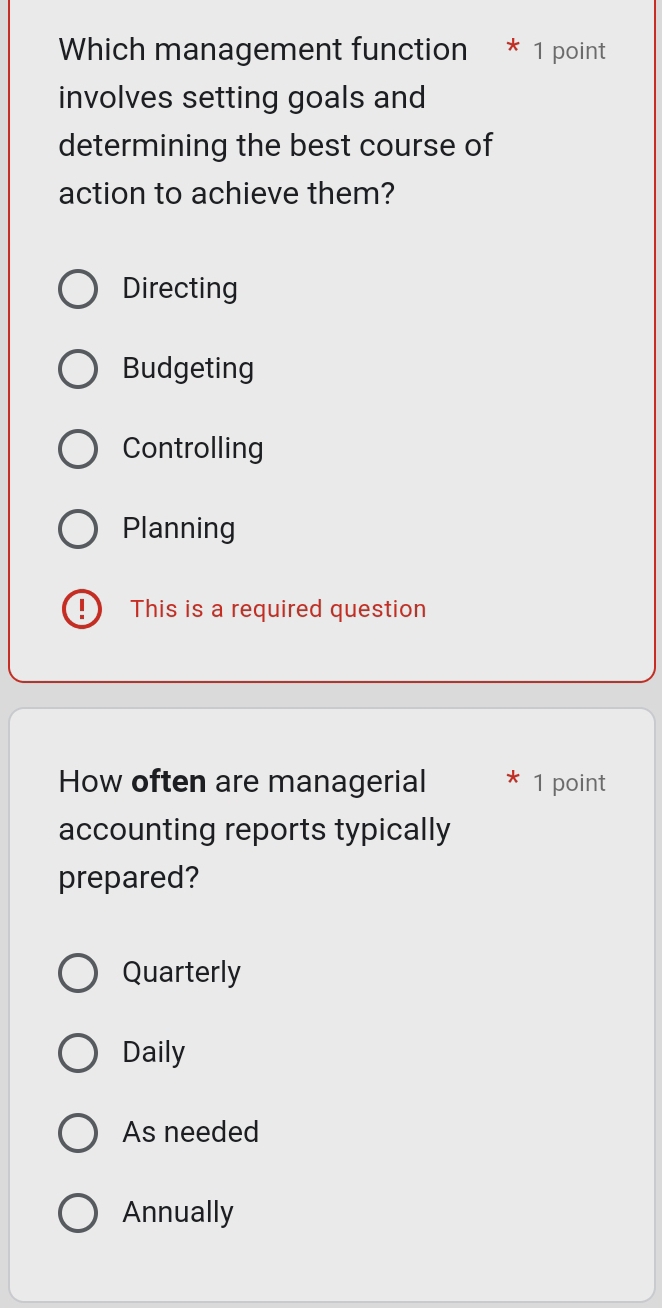 Which management function * 1 point
involves setting goals and
determining the best course of
action to achieve them?
Directing
Budgeting
Controlling
Planning
This is a required question
How often are managerial 1 point
accounting reports typically
prepared?
Quarterly
Daily
As needed
Annually