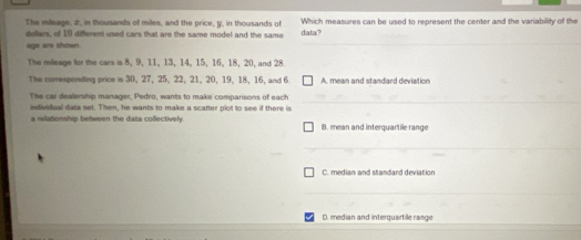 The milleage, 2, in thousands of miles, and the price, ty, in thousands of Which measures can be used to represent the center and the variability of the
dollars, of 10 different used cars that are the same model and the same data?
age are shown.
The mileage for the cars is 8, 9, 11, 13, 14, 15, 16, 18, 20, and 28
The corresponding price is 30, 27, 25, 22, 21, 20, 19, 18, 16, and 6 A. mean and standard deviation
The car dealership manager, Pedro, wants to make comparisons of each
individual data set. Then, he wants to make a scatter plot to see if there is
a relationship between the data collectively. B. mean and interquartile range
C. median and standard deviation
D. median and interquartile range