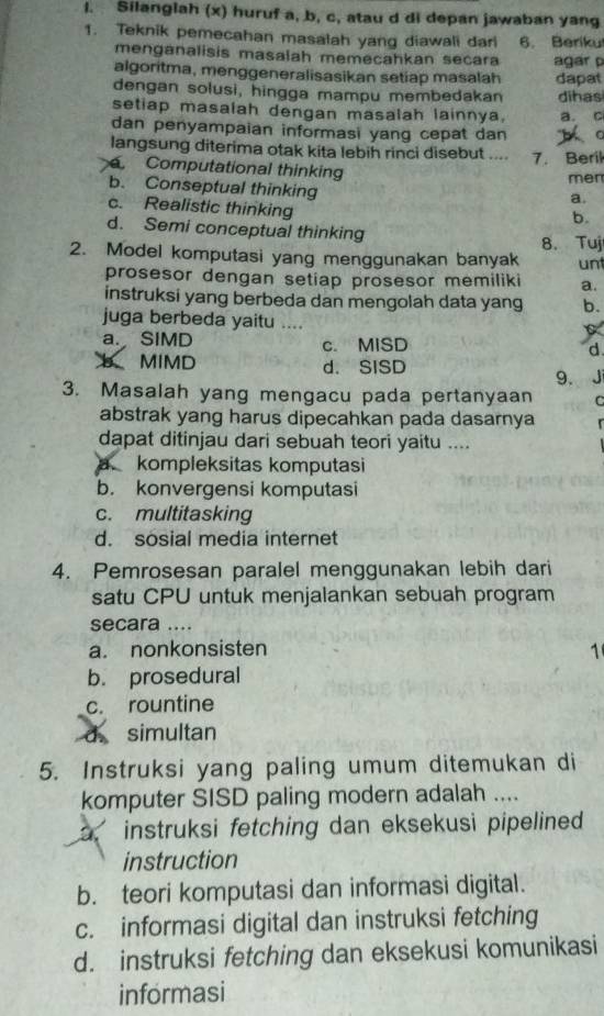 Silanglah (x) huruf a, b, c, atau d di depan jawaban yang
1. Teknik pemecahan masalah yang diawali dari 6. Beriku
menganalisis masalah memecahkan secara agar p
algoritma, menggeneralisasikan setiap masalah dapat
dengan solusi, hingga mampu membedakan dihas
setiap masalah dengan masalah lainnya, a. c
dan penyampaian informasi yang cepat dan
langsung diterima otak kita lebih rinci disebut .... 7. Beril
Computational thinking
men
b. Conseptual thinking
a.
c. Realistic thinking
b.
d. Semi conceptual thinking 8. Tuj
2. Model komputasi yang menggunakan banyak unt
prosesor dengan setiap prosesor memiliki a.
instruksi yang berbeda dan mengolah data yang b.
juga berbeda yaitu ....
a. SIMD c. MISD d.
b MIMD d. SISD
9. J
3. Masalah yang mengacu pada pertanyaan C
abstrak yang harus dipecahkan pada dasarnya
dapat ditinjau dari sebuah teori yaitu ....
a kompleksitas komputasi
b. konvergensi komputasi
c. multitasking
d. sosial media internet
4. Pemrosesan paralel menggunakan lebih dari
satu CPU untuk menjalankan sebuah program
secara ....
a. nonkonsisten 1
b. prosedural
c. rountine
d. simultan
5. Instruksi yang paling umum ditemukan di
komputer SISD paling modern adalah ....
instruksi fetching dan eksekusi pipelined 
instruction
b. teori komputasi dan informasi digital.
c. informasi digital dan instruksi fetching
d. instruksi fetching dan eksekusi komunikasi
informasi