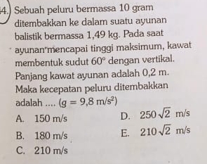 4.) Sebuah peluru bermassa 10 gram
ditembakkan ke dalam suatu ayunan
balistik bermassa 1,49 kg. Pada saat
ayunan mencapai tinggi maksimum, kawat
membentuk sudut 60° dengan vertikal.
Panjang kawat ayunan adalah 0,2 m.
Maka kecepatan peluru ditembakkan
adalah …_ (g=9,8m/s^2)
A. 150 m/s D. 250sqrt(2)m/s
B. 180 m/s E. 210sqrt(2)m/s
C. 210 m/s