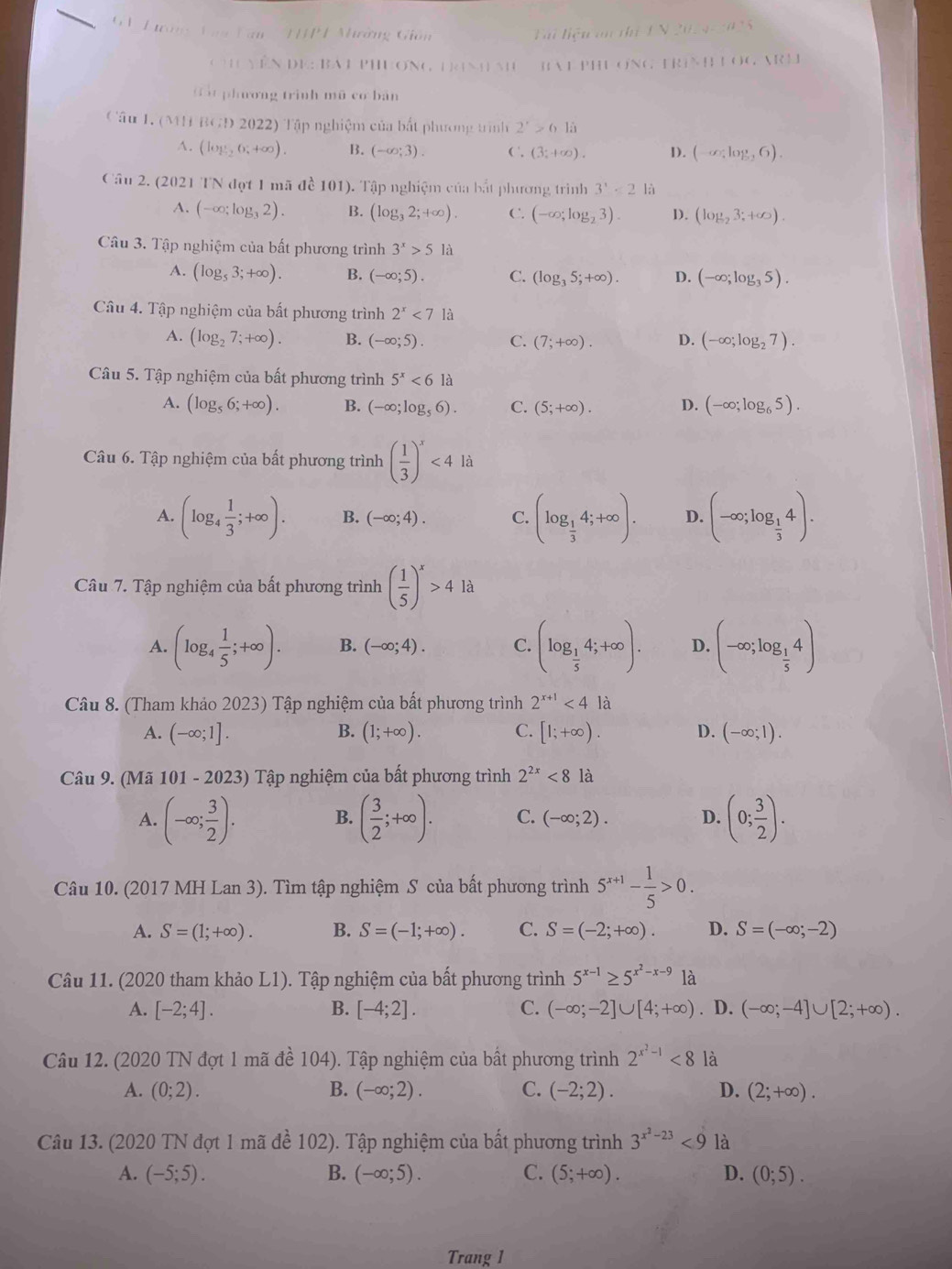 Tường Vaa Van  TJPT Nhường Giốn  Ti liện  an  th fN_ N_ N=_ n^2
111111.1 DV::BA PHONG NH NH  BA PH ONG P R|  |  C,SR! J
Gát phương trình mũ cơ bản
Câu 1. (111B(A)2022) ) Tập nghiệm của bắt phương trình 2^x>64a
A. (log _ 1/2 6;+∈fty ). B. (-∈fty ;3). ( , (3;+∈fty ). 1). (-∈fty ,log _26).
Câu 2. (2021 TN đợt 1 mã đề 101). Tập nghiệm của bắt phương trình 3'<2</tex> là
A. (-∈fty ;log _32). B. (log _32;+∈fty ). C. (-∈fty ;log _23). D. (log _23;+∈fty ).
Câu 3. Tập nghiệm của bất phương trình 3^x>5la
A. (log _53;+∈fty ). B. (-∈fty ;5). C. (log _35;+∈fty ). D. (-∈fty ;log _35).
Câu 4. Tập nghiệm của bất phương trình 2^x<71a</tex>
A. (log _27;+∈fty ). B. (-∈fty ;5). C. (7;+∈fty ). D. (-∈fty ;log _27).
Câu 5. Tập nghiệm của bất phương trình 5^x<6la</tex>
A. (log _56;+∈fty ). B. (-∈fty ;log _56). C. (5;+∈fty ). D. (-∈fty ;log _65).
Câu 6. Tập nghiệm của bất phương trình ( 1/3 )^x<4</tex> là
A. (log _4 1/3 ;+∈fty ). B. (-∈fty ;4). C. (log _ 1/3 4;+∈fty ). D. (-∈fty ;log _ 1/3 4).
Câu 7. Tập nghiệm của bất phương trình ( 1/5 )^x>4la
A. (log _4 1/5 ;+∈fty ). B. (-∈fty ;4). C. (log _ 1/5 4;+∈fty ). D. (-∈fty ;log _ 1/5 4)
Câu 8. (Tham khảo 2023) Tập nghiệm của bất phương trình 2^(x+1)<4</tex> là
B.
A. (-∈fty ;1]. (1;+∈fty ). C. [1;+∈fty ). D. (-∈fty ;1).
Câu 9. (Mã 101 - 2023) Tập nghiệm của bất phương trình 2^(2x)<8</tex> là
A. (-∈fty ; 3/2 ). B. ( 3/2 ;+∈fty ). C. (-∈fty ;2). D. (0; 3/2 ).
Câu 10. (2017 MH Lan 3). Tìm tập nghiệm S của bất phương trình 5^(x+1)- 1/5 >0.
A. S=(1;+∈fty ). B. S=(-1;+∈fty ). C. S=(-2;+∈fty ). D. S=(-∈fty ;-2)
Câu 11. (2020 tham khảo L1). Tập nghiệm của bất phương trình 5^(x-1)≥ 5^(x^2)-x-9 là
A. [-2;4]. B. [-4;2]. C. (-∈fty ;-2]∪ [4;+∈fty ). D. (-∈fty ;-4]∪ [2;+∈fty ).
Câu 12. (2020 TN đợt 1 mã đề 104). Tập nghiệm của bất phương trình 2^(x^2)-1<8</tex> là
A. (0;2). B. (-∈fty ;2). C. (-2;2). D. (2;+∈fty ).
Câu 13. (2020 TN đợt 1 mã đề 102). Tập nghiệm của bất phương trình 3^(x^2)-23<9</tex> là
A. (-5;5). B. (-∈fty ;5). C. (5;+∈fty ). D. (0;5).
Trang 1