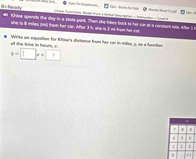 ellanum Web Onli Eyes On Exoplanets. Epic - Books for Kids Wonder Novel (1) pdf 
Epic = B 
@i-Ready Linear Functions: Model from a Verbal Description — Instruction — Level H 
Khloe spends the day in a state park. Then she hikes back to her car at a constant rate. After 1 h
she is 8 miles (mi) from her car. After 3 h, she is 2 mi from her car. 
Write an equation for Khloe's distance from her car in miles, y, as a function 
of the time in hours, x.
y=□ x+?