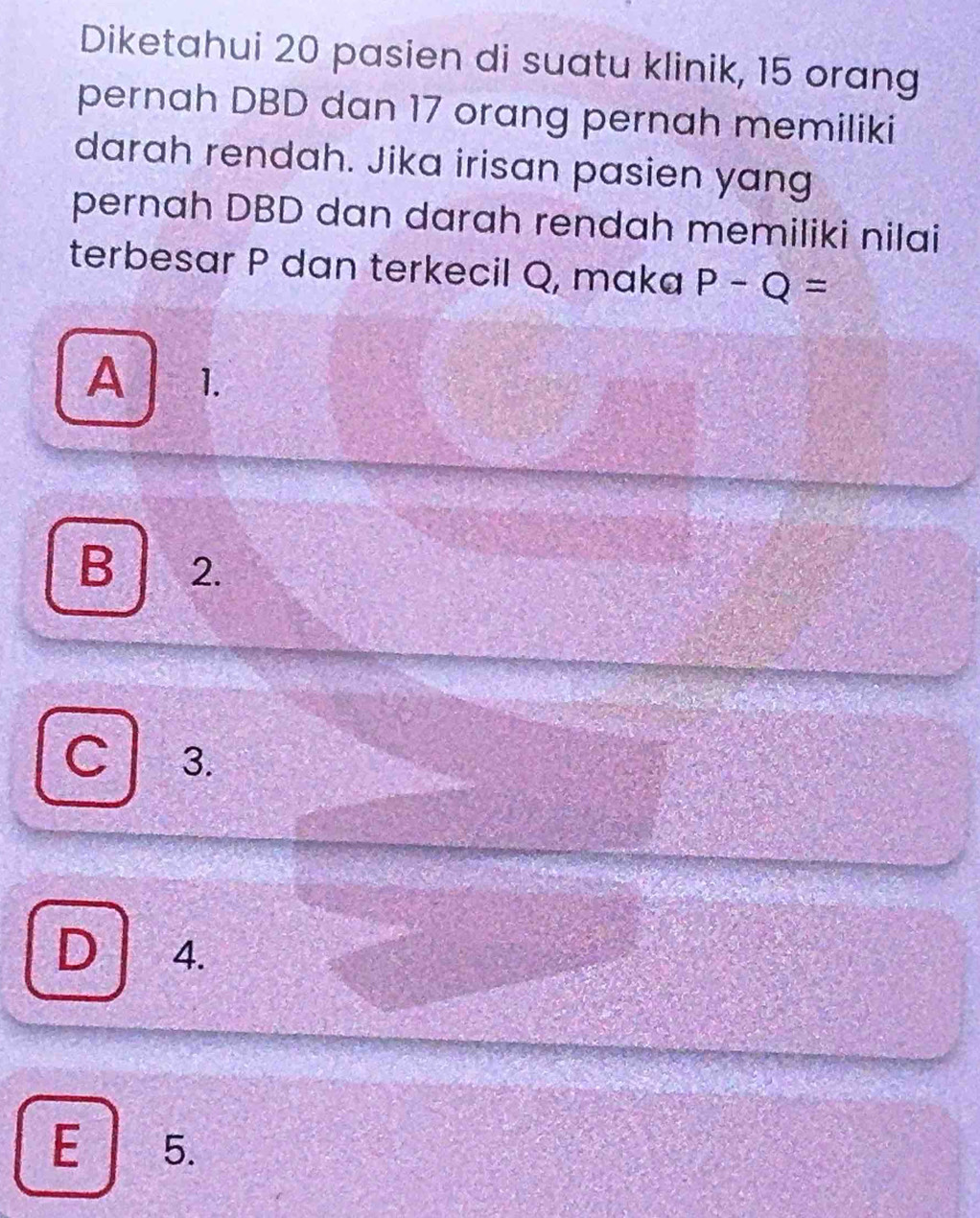 Diketahui 20 pasien di suatu klinik, 15 orang
pernah DBD dan 17 orang pernah memiliki
darah rendah. Jika irisan pasien yang
pernah DBD dan darah rendah memiliki nilai
terbesar P dan terkecil Q, maka P-Q=
A 1.
B 2.
C 3.
D 4.
E 5.