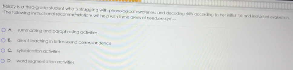 Kelsey is a third-grade student who is struggling with phonological awareness and decoding skills according to her initial full and individual evaluation.
The following instructional recommendations will help with these areas of need,except —
A. summarizing and paraphrasing activities
B. direct teaching in letter-sound correspondence
C. syllabication activities
D. word segmentation activities