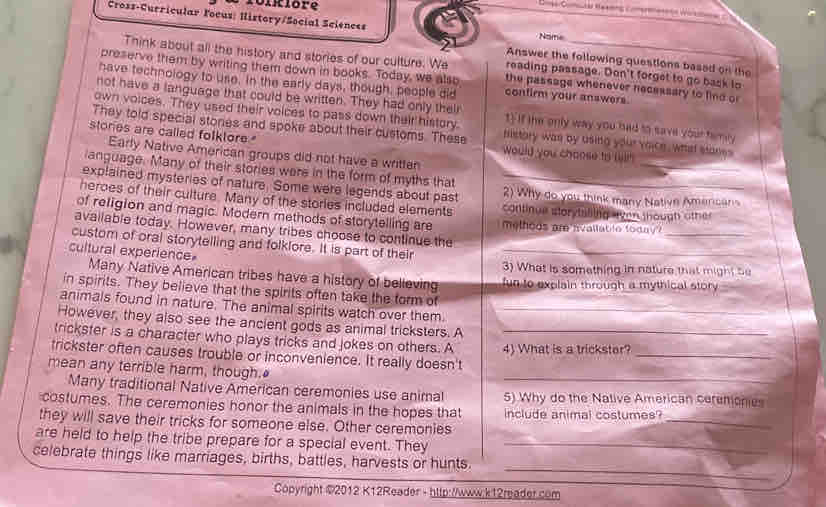 fonklore
Cross-Curricular Focus: History/Social Sciences
Name
Answer the following questions based on the
Think about all the history and stories of our culture. We reading passage. Don't forget to go bask to
preserve them by writing them down in books. Today, we also the passage whenever necessary to find or
have technology to use, in the early days, though, people did confirm your answers.
not have a language that could be written. They had only their
own voices. They used their voices to pass down their history. t) If the only way you had to save your tamey
stories are called folktore
They told special stories and spoke about their customs. These sistory wan by using your voice. whhst stanes
Early Native American groups did not have a written
_
Would you choose to (ii!
language. Many of their stories were in the form of myths that
explained mysteries of nature. Some were legends about past 2) Why do you think many Native Americans
heroes of their culture. Many of the stories included elements continue storytaling ven though other
_
of religion and magic. Modern methods of storytelling are melhoos am nvallat le foday?
available today. However, many tribes choose to continue the
custom of oral storytelling and folklore. It is part of their_
cultural experience
3) What is something in nature that might be
Many Native American tribes have a history of believing fun to explain through a mythical story 
in spirits. They believe that the spirits often take the form of
animals found in nature. The animal spirits watch over them._
However, they also see the ancient gods as animal tricksters. A
trickster is a character who plays tricks and jokes on others. A_
trickster often causes trouble or inconvenience. It really doesn't 4) What is a trickster?_
mean any terrible harm, though."
_
Many traditional Native American ceremonies use animal 5) Why do the Native American ceremonies
_
costumes. The ceremonies honor the animals in the hopes that include animal costumes?
they will save their tricks for someone else. Other ceremonies
are held to help the tribe prepare for a special event. They_
_
celebrate things like marriages, births, battles, harvests or hunts.
Gopyright ©2012 K12Reader - hltp://www.k12reader.com