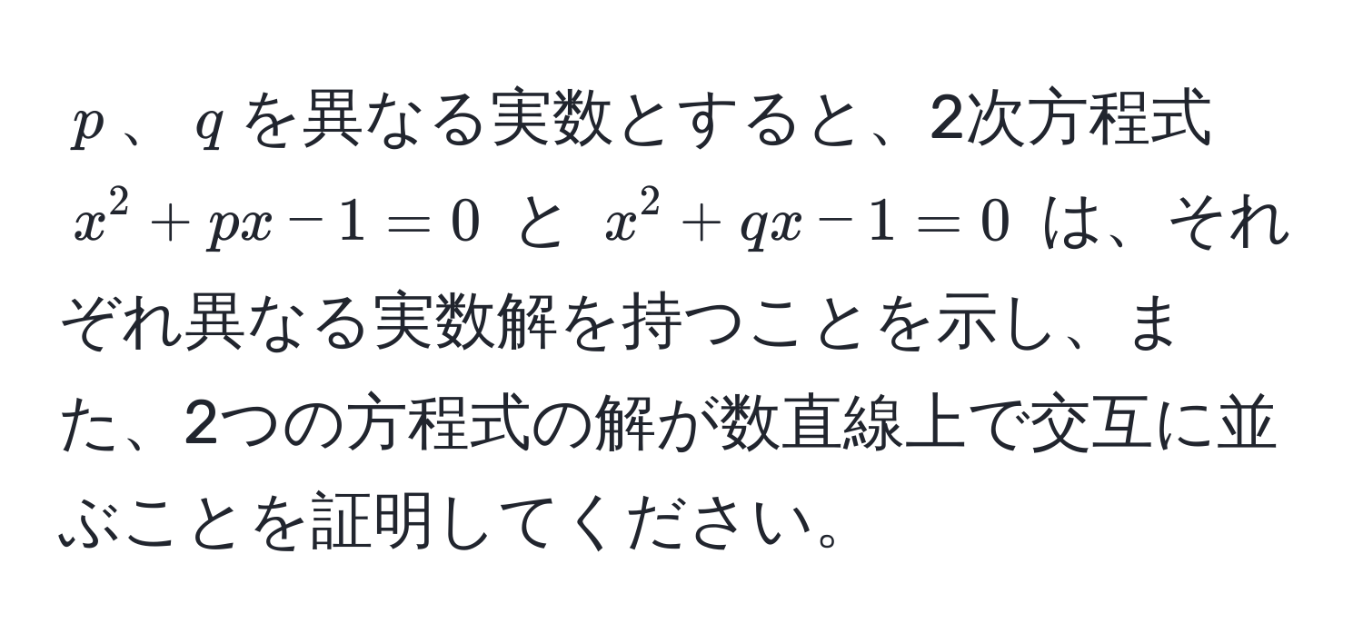 $p$、$q$を異なる実数とすると、2次方程式 $x^2 + px - 1 = 0$ と $x^2 + qx - 1 = 0$ は、それぞれ異なる実数解を持つことを示し、また、2つの方程式の解が数直線上で交互に並ぶことを証明してください。