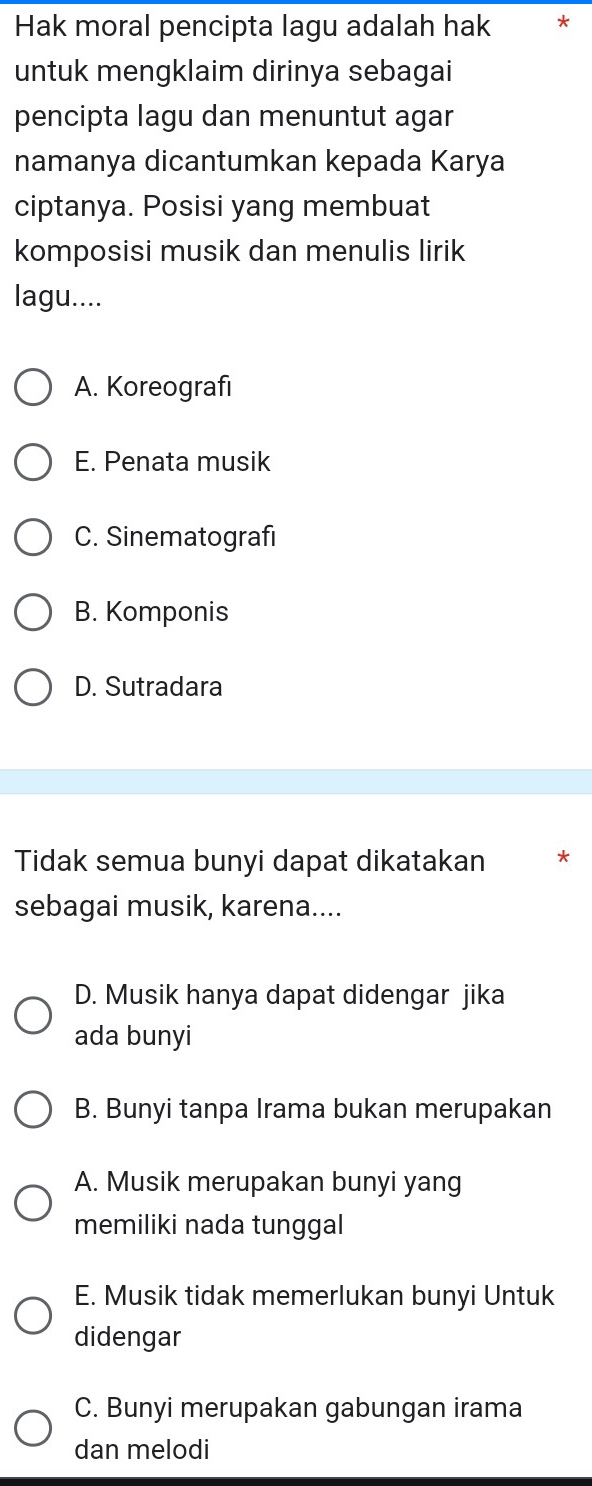 Hak moral pencipta lagu adalah hak *
untuk mengklaim dirinya sebagai
pencipta lagu dan menuntut agar
namanya dicantumkan kepada Karya
ciptanya. Posisi yang membuat
komposisi musik dan menulis lirik
lagu....
A. Koreografi
E. Penata musik
C. Sinematografi
B. Komponis
D. Sutradara
Tidak semua bunyi dapat dikatakan *
sebagai musik, karena....
D. Musik hanya dapat didengar jika
ada bunyi
B. Bunyi tanpa Irama bukan merupakan
A. Musik merupakan bunyi yang
memiliki nada tunggal
E. Musik tidak memerlukan bunyi Untuk
didengar
C. Bunyi merupakan gabungan irama
dan melodi