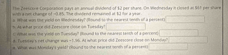 The Zeescore Corporation pays an annual dividend of $2 per share. On Wednesday it closed at $61 per share 
with a net change of -0.85. The dividend remained at $2 for a year. 
a. What was the yield on Wednesday? (Round to the nearest tenth of a percent) (x^(3^5y^6
b At what price did Zeescore close on Tuesday? x=frac 10)^ 
c What was the yield on Tuesday? (Round to the nearest tenth of a percent) 
d. Tuesday's net change was -1.96. At what price did Zeescore close on Monday? 2x+y+ 
e. What was Monday's yield? (Round to the nearest tenth of a percent) frac 2 C